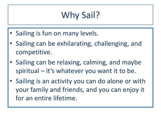 Why Sail?
• Sailing is fun on many levels.
• Sailing can be exhilarating, challenging, and
competitive.
• Sailing can be relaxing, calming, and maybe
spiritual – it’s whatever you want it to be.
• Sailing is an activity you can do alone or with
your family and friends, and you can enjoy it
for an entire lifetime.
 
