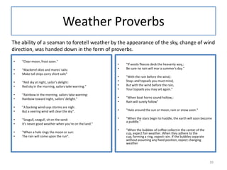 Weather Proverbs
• "Clear moon, frost soon."
• "Mackerel skies and mares' tails:
• Make tall ships carry short sails"
• "Red sky at night, sailor's delight:
• Red sky in the morning, sailors take warning."
• "Rainbow in the morning, sailors take warning:
• Rainbow toward night, sailors' delight."
• "A backing wind says storms are nigh:
• But a veering wind will clear the sky".
• "Seagull, seagull, sit on the sand:
• It's never good weather when you're on the land."
• "When a halo rings the moon or sun:
• The rain will come upon the run".
• "If wooly fleeces deck the heavenly way,:
• Be sure no rain will mar a summer's day."
• "With the rain before the wind,:
• Stays and topsails you must mind,
• But with the wind before the rain,
• Your topsails you may set again."
• "When boat horns sound hollow,:
• Rain will surely follow"
• "Halo around the sun or moon, rain or snow soon."
• "When the stars begin to huddle, the earth will soon become
a puddle."
• "When the bubbles of coffee collect in the center of the
cup, expect fair weather. When they adhere to the
cup, forming a ring, expect rain. If the bubbles separate
without assuming any fixed position, expect changing
weather
The ability of a seaman to foretell weather by the appearance of the sky, change of wind
direction, was handed down in the form of proverbs.
39
 