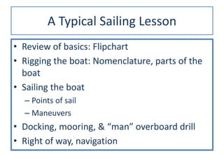A Typical Sailing Lesson
• Review of basics: Flipchart
• Rigging the boat: Nomenclature, parts of the
boat
• Sailing the boat
– Points of sail
– Maneuvers
• Docking, mooring, & “man” overboard drill
• Right of way, navigation
 