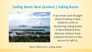 Sailing Boats New Zealand | Sailing Boats
If you have ever thought
about booking a New
Zealand cruise or
chartering sailing boats
in New Zealand then
Melanie Ashton from
Cardinal Charters is the
person to talk to.
Quick Reference: sailing boats
 