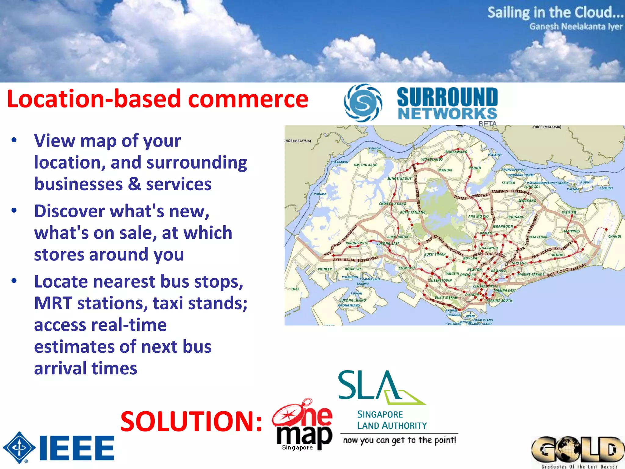 Location-based commerce
• View map of your
  location, and surrounding
  businesses & services
• Discover what's new,
  what's on sale, at which
  stores around you
• Locate nearest bus stops,
  MRT stations, taxi stands;
  access real-time
  estimates of next bus
  arrival times

            SOLUTION:
 