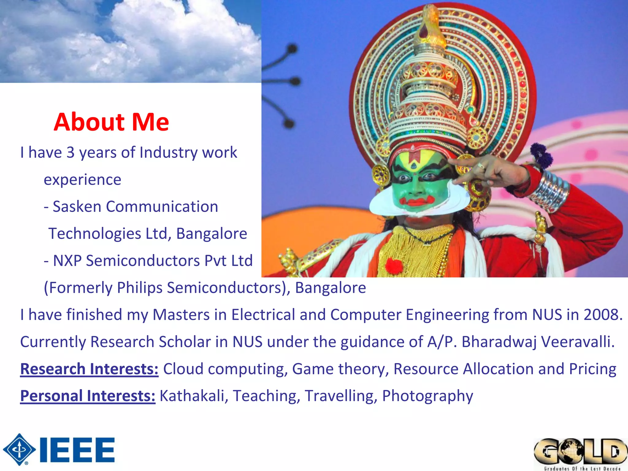 About Me
I have 3 years of Industry work
   experience
   - Sasken Communication
    Technologies Ltd, Bangalore
   - NXP Semiconductors Pvt Ltd
   (Formerly Philips Semiconductors), Bangalore
I have finished my Masters in Electrical and Computer Engineering from NUS in 2008.
Currently Research Scholar in NUS under the guidance of A/P. Bharadwaj Veeravalli.
Research Interests: Cloud computing, Game theory, Resource Allocation and Pricing
Personal Interests: Kathakali, Teaching, Travelling, Photography
 