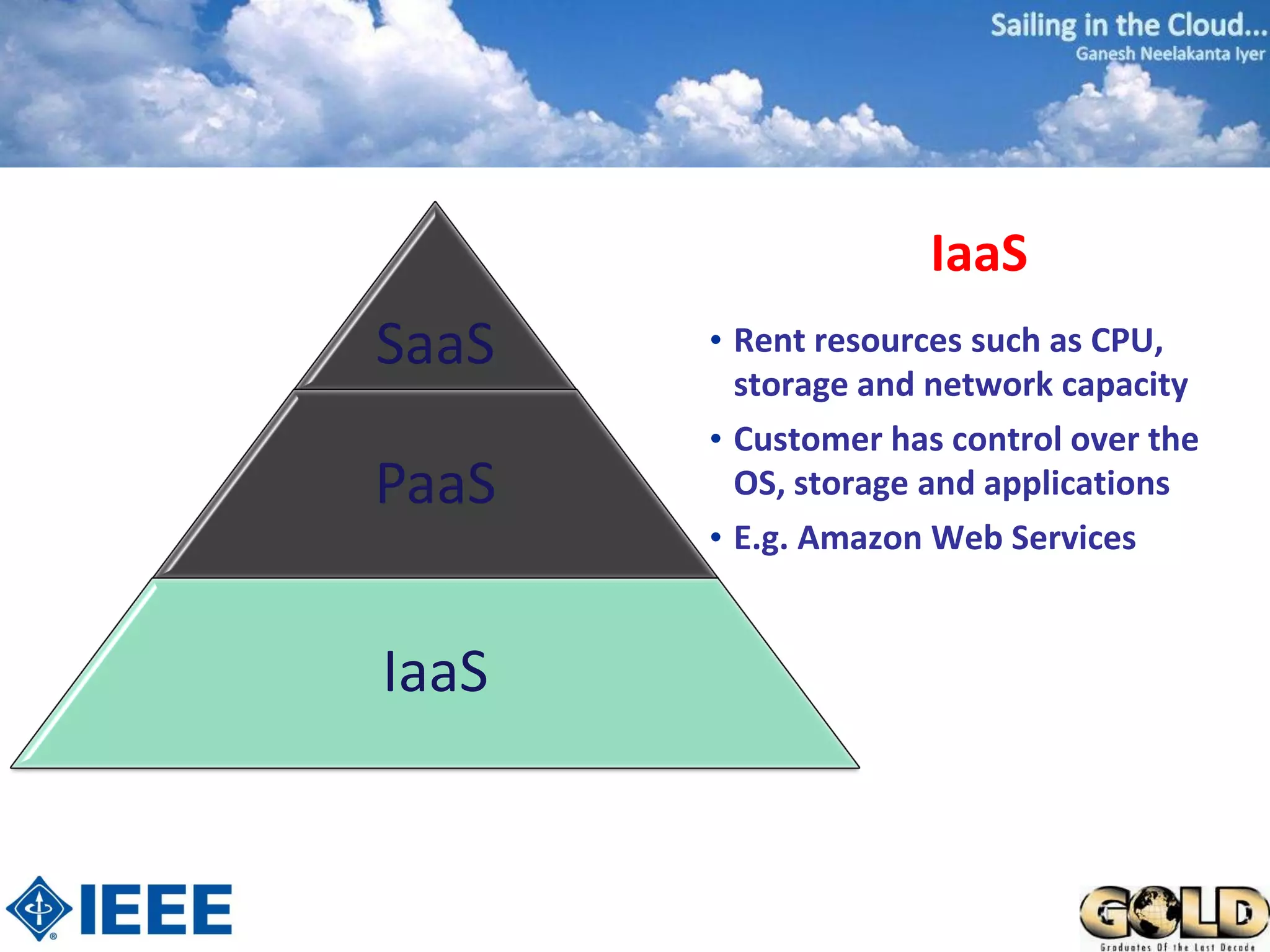 IaaS
SaaS   • Rent resources such as CPU,
         storage and network capacity
       • Customer has control over the
PaaS     OS, storage and applications
       • E.g. Amazon Web Services


IaaS
 