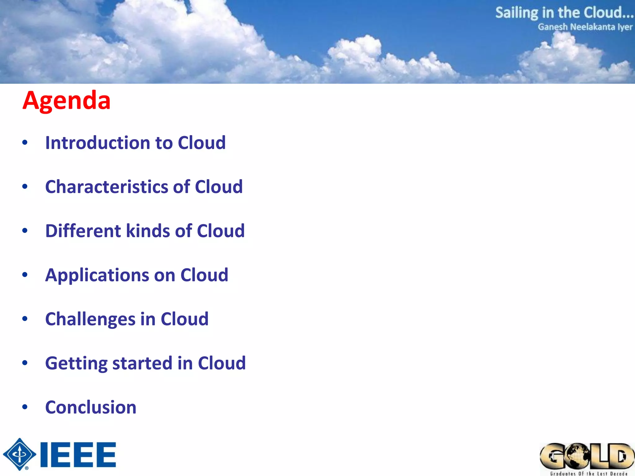 Agenda
• Introduction to Cloud

• Characteristics of Cloud

• Different kinds of Cloud

• Applications on Cloud

• Challenges in Cloud

• Getting started in Cloud

• Conclusion
 