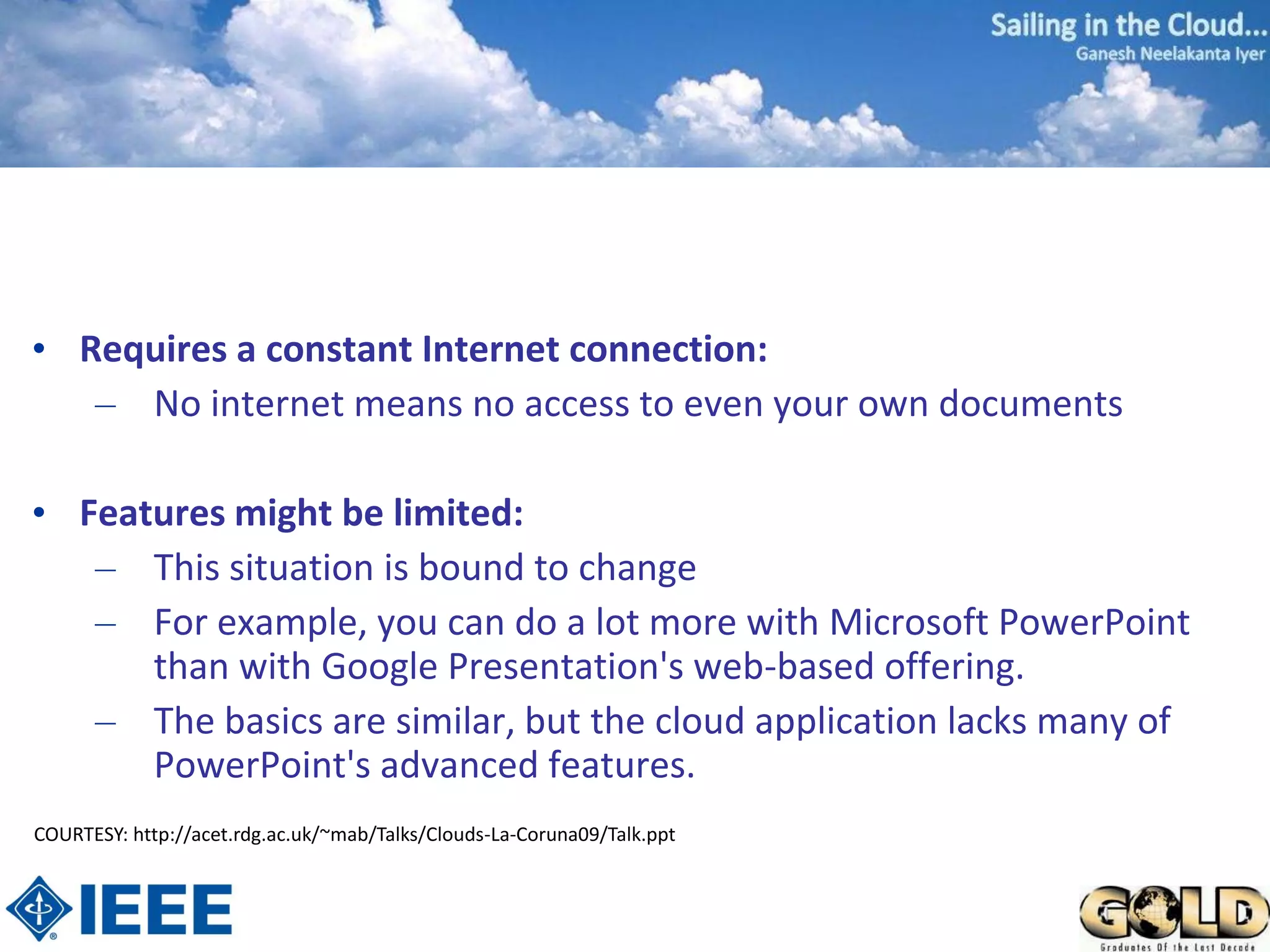 • Requires a constant Internet connection:
   – No internet means no access to even your own documents

• Features might be limited:
   – This situation is bound to change
   – For example, you can do a lot more with Microsoft PowerPoint
      than with Google Presentation's web-based offering.
   – The basics are similar, but the cloud application lacks many of
      PowerPoint's advanced features.
COURTESY: http://acet.rdg.ac.uk/~mab/Talks/Clouds-La-Coruna09/Talk.ppt
 