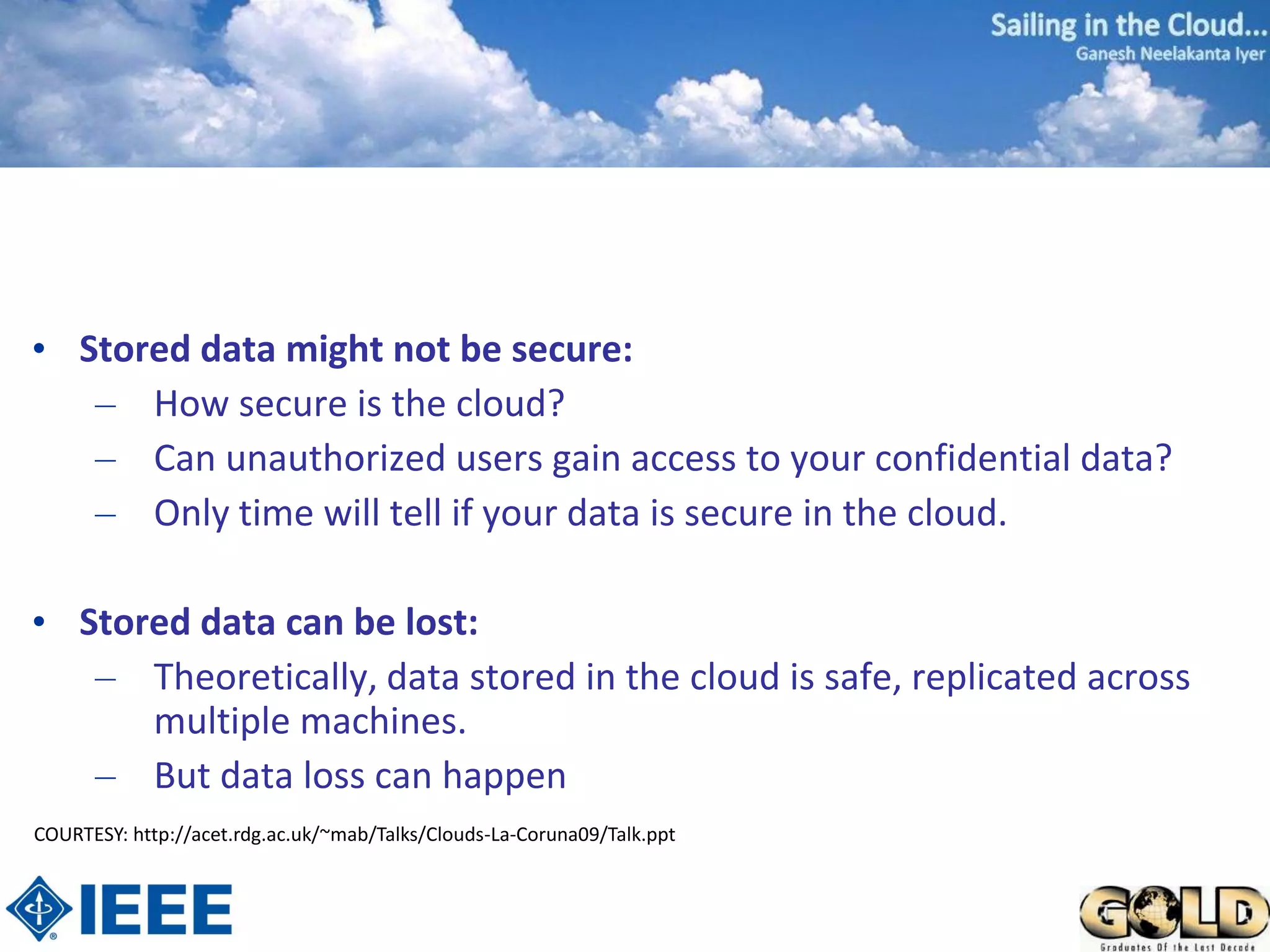• Stored data might not be secure:
   – How secure is the cloud?
   – Can unauthorized users gain access to your confidential data?
   – Only time will tell if your data is secure in the cloud.

• Stored data can be lost:
   – Theoretically, data stored in the cloud is safe, replicated across
      multiple machines.
   – But data loss can happen
COURTESY: http://acet.rdg.ac.uk/~mab/Talks/Clouds-La-Coruna09/Talk.ppt
 