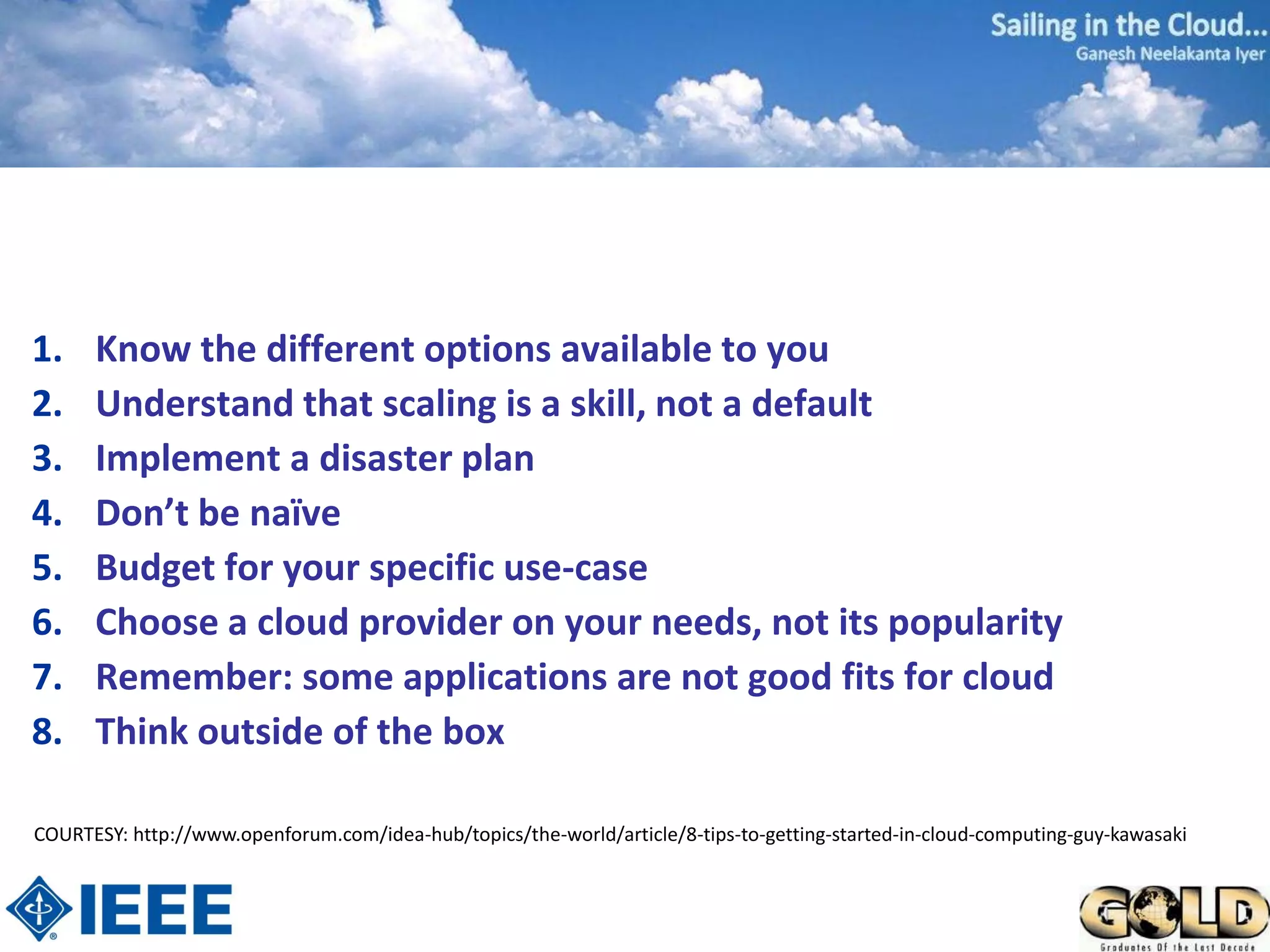 1.    Know the different options available to you
2.    Understand that scaling is a skill, not a default
3.    Implement a disaster plan
4.    Don’t be naïve
5.    Budget for your specific use-case
6.    Choose a cloud provider on your needs, not its popularity
7.    Remember: some applications are not good fits for cloud
8.    Think outside of the box

COURTESY: http://www.openforum.com/idea-hub/topics/the-world/article/8-tips-to-getting-started-in-cloud-computing-guy-kawasaki
 