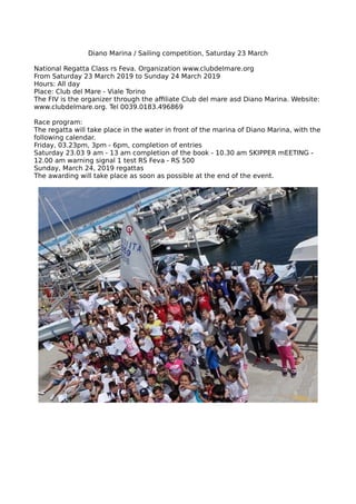 Diano Marina / Sailing competition, Saturday 23 March
National Regatta Class rs Feva. Organization www.clubdelmare.org
From Saturday 23 March 2019 to Sunday 24 March 2019
Hours: All day
Place: Club del Mare - Viale Torino
The FIV is the organizer through the affiliate Club del mare asd Diano Marina. Website:
www.clubdelmare.org. Tel 0039.0183.496869
Race program:
The regatta will take place in the water in front of the marina of Diano Marina, with the
following calendar.
Friday, 03.23pm, 3pm - 6pm, completion of entries
Saturday 23.03 9 am - 13 am completion of the book - 10.30 am SKIPPER mEETING -
12.00 am warning signal 1 test RS Feva - RS 500
Sunday, March 24, 2019 regattas
The awarding will take place as soon as possible at the end of the event.
 