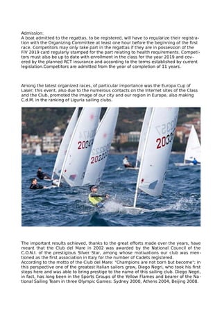 Admission:
A boat admitted to the regattas, to be registered, will have to regularize their registra-
tion with the Organizing Committee at least one hour before the beginning of the first
race. Competitors may only take part in the regattas if they are in possession of the
FIV 2019 card regularly stamped for the part relating to health requirements. Competi-
tors must also be up to date with enrollment in the class for the year 2019 and cov-
ered by the planned RCT insurance and according to the terms established by current
legislation.Competitors are admitted from the year of completion of 11 years.
Among the latest organized races, of particular importance was the Europa Cup of
Laser; this event, also due to the numerous contacts on the Internet sites of the Class
and the Club, promoted the image of our city and our region in Europe, also making
C.d.M. in the ranking of Liguria sailing clubs.
The important results achieved, thanks to the great efforts made over the years, have
meant that the Club del Mare in 2002 was awarded by the National Council of the
C.O.N.I. of the prestigious Silver Star, among whose motivations our club was men-
tioned as the first association in Italy for the number of Cadets registered.
According to the motto of the Club del Mare: "Champions are not born but become"; in
this perspective one of the greatest Italian sailors grew, Diego Negri, who took his first
steps here and was able to bring prestige to the name of this sailing club. Diego Negri,
in fact, has long been in the Sports Groups of the Yellow Flames and bearer of the Na-
tional Sailing Team in three Olympic Games: Sydney 2000, Athens 2004, Beijing 2008.
 