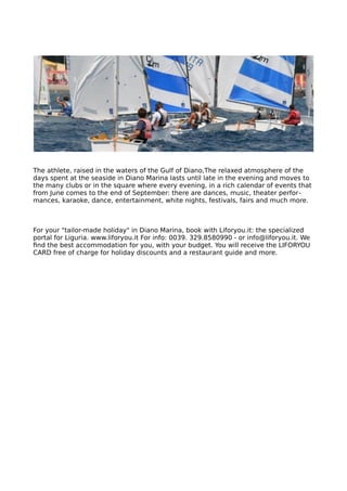 The athlete, raised in the waters of the Gulf of Diano,The relaxed atmosphere of the
days spent at the seaside in Diano Marina lasts until late in the evening and moves to
the many clubs or in the square where every evening, in a rich calendar of events that
from June comes to the end of September: there are dances, music, theater perfor-
mances, karaoke, dance, entertainment, white nights, festivals, fairs and much more.
For your "tailor-made holiday" in Diano Marina, book with Liforyou.it: the specialized
portal for Liguria. www.liforyou.it For info: 0039. 329.8580990 - or info@liforyou.it. We
find the best accommodation for you, with your budget. You will receive the LIFORYOU
CARD free of charge for holiday discounts and a restaurant guide and more.
 