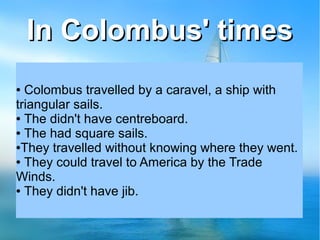 In Colombus' timesIn Colombus' times
● Colombus travelled by a caravel, a ship with
triangular sails.
● The didn't have centreboard.
● The had square sails.
●They travelled without knowing where they went.
● They could travel to America by the Trade
Winds.
● They didn't have jib.
 