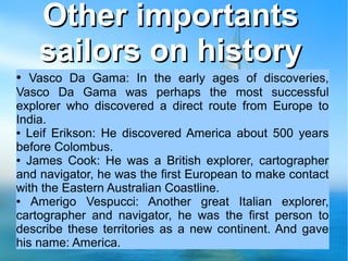 Other importantsOther importants
sailors on historysailors on history
● Vasco Da Gama: In the early ages of discoveries,
Vasco Da Gama was perhaps the most successful
explorer who discovered a direct route from Europe to
India.
● Leif Erikson: He discovered America about 500 years
before Colombus.
● James Cook: He was a British explorer, cartographer
and navigator, he was the first European to make contact
with the Eastern Australian Coastline.
● Amerigo Vespucci: Another great Italian explorer,
cartographer and navigator, he was the first person to
describe these territories as a new continent. And gave
his name: America.
 