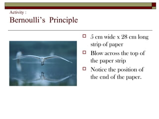 Activity :

Bernoulli’s Principle
                           5 cm wide x 28 cm long
                            strip of paper
                           Blow across the top of
                            the paper strip
                           Notice the position of
                            the end of the paper.
 