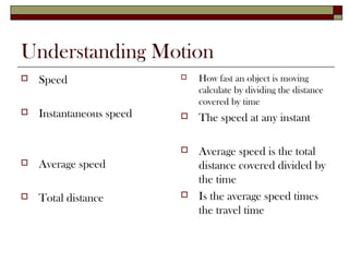 Understanding Motion
   Speed                    How fast an object is moving
                              calculate by dividing the distance
                              covered by time
   Instantaneous speed      The speed at any instant

                             Average speed is the total
   Average speed             distance covered divided by
                              the time
   Total distance           Is the average speed times
                              the travel time
 