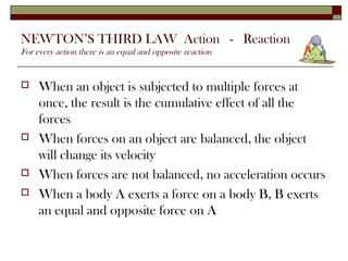 NEWTON’S THIRD LAW Action - Reaction
For every action there is an equal and opposite reaction


    When an object is subjected to multiple forces at
     once, the result is the cumulative effect of all the
     forces
    When forces on an object are balanced, the object
     will change its velocity
    When forces are not balanced, no acceleration occurs
    When a body A exerts a force on a body B, B exerts
     an equal and opposite force on A
 