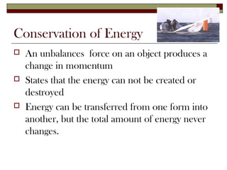 Conservation of Energy
   An unbalances force on an object produces a
    change in momentum
   States that the energy can not be created or
    destroyed
   Energy can be transferred from one form into
    another, but the total amount of energy never
    changes.
 