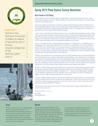 Spring 2013 Plank Owners Society Newsletter
My first academic year and the college sailing season are officially over; it has been a great experience for me. I want to
thank you for your support and assistance. Without all of you, there would not be varsity sailing at JU. Our great student-
sailors and I are deeply appreciative.
This newsletter outlines some of the recent news about our program and the University we represent. President Tim Cost
has been wonderfully supportive; all of us in varsity sailing are eager to help him fulfill his vision for JU, and, like me, you
will probably be astonished by his transformative plans. Although the season is over, the efforts to grow JU Sailing never
stops. Here’s what I have been up to and have planned this summer.
I spent a week in St. Petersburg at the College Nationals as well as at the High School National Championships in Tampa.
It was a great week for networking and recruiting. I had an interview with Gary Jobson of ESPN discussing the team and
future plans; this aired as part of their coverage of the National Championships July 12 on ESPNU. There will be other
airings, as well; I will provide this information as it becomes available. One of the greatest benefits of this interview is that
a DVD is made of the broadcast and sent to every high school sailing team in the country.
On June 5, I headed north with recruiting/coaching stops in Beaufort, S.C., Wilmington, N.C., Norfolk/Hampton, Va.,
and Washington, D.C., before getting to Rochester, N.Y., on the 12th
. The weekend of June 14-16, I went to Cleveland
for Race Week, where we finished second; it was a great opportunity for recruiting and networking. From June 18-24, I
headed to Minnetonka, Minn. (a Midwest hotbed of sailors); there, I finished second at the J24 National Championship,
and it was once again a huge recruiting and networking opportunity. The following week, I did some individual coaching
of students who are already targeted as future recruits in Rochester.
On July 9, I went to Newport, R.I., for meetings with 11th Hour Racing and Sailors for the Sea on potential funding for a
green sailing/watersports center. I checked on the production of our fleet of boats at Laser Performance’s U.S. headquarters;
I am meeting with Sailing World magazine which will be spotlighting JU Sailing in the soon (stay tuned for more details)
and I have a meeting with Musto (the sailing’s best sailing gear provider) for them to become the official provider of sailing
gear at JU, ensuring that we will be the best dressed/ coolest team in the country. I will also be doing a lot of recruiting and
coaching there, and I will be sailing the Newport Regatta (one of the country’s biggest summer regattas).
On July 15, I headed to Massachusetts and the Cape for more recruiting. This is the hotbed of youth sailing in the country
for the summer; teams from Florida to Chicago to Bermuda will be there for several big regattas. I’ll be back in upstate
New York by July 25 to sail at the Level Regatta in Youngstown, N.Y. -- another one of the largest regattas. Depending
on how comfortable I am feeling about the start of the fall, I may stay in the Rochester area for the US Sailing Junior
Olympics on Aug. 3-4 before returning to Jacksonville. It is a busy summer.
As always, my biggest challenge is getting the word out and I’m hopeful that this big push will put us on the sailing radar.
I am very excited to get back on the water next fall with our incoming team. It will be a fun year and I can’t wait to start
turning heads with this group of great young men and women that we have coming in. They are terrific sailors and they
will be great ambassadors of Jacksonville University.
I look forward to visiting with you upon my return. As always, thank you for your support and please feel free to call
anytime or drop me an e-mail.
See you on the water ~~_/)~_/)~~
Jon Faudree
Head Sailing Coach
1
Vision
We believe the First Coast area is an exceptional sailing
destination and that Jacksonville University — in
partnership with all of the local sailing communities —
can raise and enhance Jacksonville’s profile within the
national sailing community. We intend to make JU
Varsity Sailing an integral part of the comprehensive
master plan for the JU campus waterfront, while fielding
a nationally competitive sailing team.
Mission
Develop a support network of friends who value
competitive and recreational sailing in Jacksonville to
help take sailing to the next level. This includes fund
raising, moral support, off-campus sailing developmental
opportunities and personal involvement. We will leverage
the JU waterfront location and sailing community
advantages prevalent here in Jacksonville, while following
the example of the best collegiate sailing programs in the
nation. JU Sailing can provide a natural bridge between
area youth programs and adult fleets, while serving as a
powerful attraction to non-local sailing talent, some
of whom will choose to settle in our beautiful city. This
outstanding opportunity for JU varsity sailors will provide
positive and lasting impact on their lives and careers.
Jacksonville University Varsity Sailing
Inside Issue 3
Plank Owners Vision	 1
Plank Owners Society Reception	 2
The Dolphins Go to Regionals	 2
JU Sailor of the Year 2012-13	 2
Recruiting	 3
Sailing Fleet and Support Boat	3
JU Dock	 3
Plank Owners Updates	 4
Contact Us	 4
Dear Friends of JU Sailing,
 