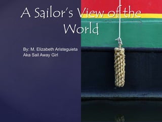 A Sailor’s View of the 
World 
By: M. Elizabeth Aristeguieta 
Aka Sail Away Girl 
 