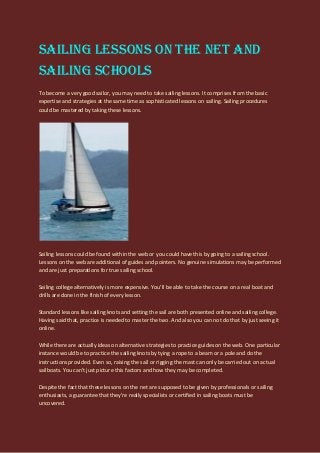 Sailing Lessons on the net and
Sailing Schools
To become a very good sailor, you may need to take sailing lessons. It comprises from the basic
expertise and strategies at the same time as sophisticated lessons on sailing. Sailing procedures
could be mastered by taking these lessons.
Sailing lessons could be found within the web or you could have this by going to a sailing school.
Lessons on the web are additional of guides and pointers. No genuine simulations may be performed
and are just preparations for true sailing school.
Sailing college alternatively is more expensive. You'll be able to take the course on a real boat and
drills are done in the finish of every lesson.
Standard lessons like sailing knots and setting the sail are both presented online and sailing college.
Having said that, practice is needed to master the two. And also you can not do that by just seeing it
online.
While there are actually ideas on alternative strategies to practice guides on the web. One particular
instance would be to practice the sailing knots by tying a rope to a beam or a pole and do the
instructions provided. Even so, raising the sail or rigging the mast can only be carried out on actual
sailboats. You can't just picture this factors and how they may be completed.
Despite the fact that these lessons on the net are supposed to be given by professionals or sailing
enthusiasts, a guarantee that they're really specialists or certified in sailing boats must be
uncovered.
 