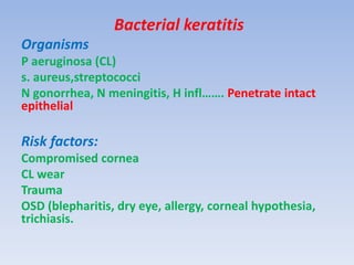 Bacterial keratitis
Organisms
P aeruginosa (CL)
s. aureus,streptococci
N gonorrhea, N meningitis, H infl……. Penetrate intact
epithelial
Risk factors:
Compromised cornea
CL wear
Trauma
OSD (blepharitis, dry eye, allergy, corneal hypothesia,
trichiasis.
 