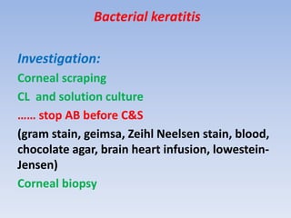 Bacterial keratitis
Investigation:
Corneal scraping
CL and solution culture
…… stop AB before C&S
(gram stain, geimsa, Zeihl Neelsen stain, blood,
chocolate agar, brain heart infusion, lowestein-
Jensen)
Corneal biopsy
 