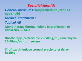Bacterial keratitis
General measures: hospitalization , stop CL,
eye sheild
Medical treatment :
Topical AB
Monotherapy fluroquinolone (ciprofloxacin or
ofloxacin)….. Mild
Duotherapy (ceftazidime 25-50mg/ml, vancomycin
25-50mg/ml) …… severe
Cirofloxacin induce corneal precipitate( delay
healing
 