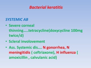 Bacterial keratitis
SYSTEMIC AB
• Severe corneal
thinning…..tetracycline(doxycycline 100mg
twice/d)
• Scleral involovement
• Ass. Systemic dis…. N gonorrhea, N
meningitidis ( ceftriaxone), H influenza (
amoxicillin , calvulanic acid)
 