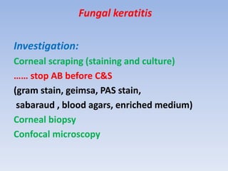 Fungal keratitis
Investigation:
Corneal scraping (staining and culture)
…… stop AB before C&S
(gram stain, geimsa, PAS stain,
sabaraud , blood agars, enriched medium)
Corneal biopsy
Confocal microscopy
 