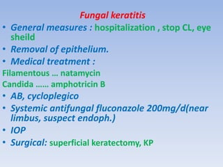 Fungal keratitis
• General measures : hospitalization , stop CL, eye
sheild
• Removal of epithelium.
• Medical treatment :
Filamentous … natamycin
Candida …… amphotricin B
• AB, cycloplegico
• Systemic antifungal fluconazole 200mg/d(near
limbus, suspect endoph.)
• IOP
• Surgical: superficial keratectomy, KP
 