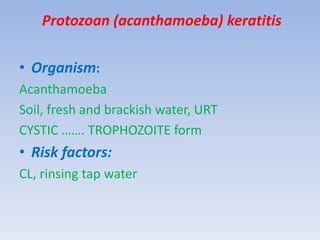 Protozoan (acanthamoeba) keratitis
• Organism:
Acanthamoeba
Soil, fresh and brackish water, URT
CYSTIC ……. TROPHOZOITE form
• Risk factors:
CL, rinsing tap water
 