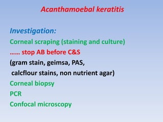 Acanthamoebal keratitis
Investigation:
Corneal scraping (staining and culture)
…… stop AB before C&S
(gram stain, geimsa, PAS,
calcflour stains, non nutrient agar)
Corneal biopsy
PCR
Confocal microscopy
 