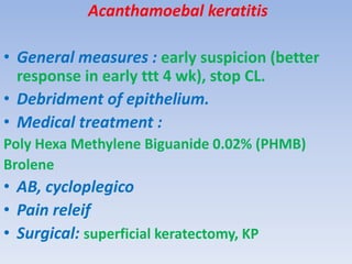 Acanthamoebal keratitis
• General measures : early suspicion (better
response in early ttt 4 wk), stop CL.
• Debridment of epithelium.
• Medical treatment :
Poly Hexa Methylene Biguanide 0.02% (PHMB)
Brolene
• AB, cycloplegico
• Pain releif
• Surgical: superficial keratectomy, KP
 