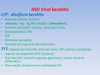 HSV Viral keratitis
C/P: disciform keratitis
• Hypersensitivity reaction
• wessely ring : Ag AB complex (sensation?)
• Stromal and epith. Odema, descment folds
• Granulomatous KPs
• IOP
• Decrease sensation
• Stromal scarring and vascularization
TTT: topical steroid with antiviral cover, IOP control, cycloplegic
• topical cyclosporin0.05% (restasis)
• Oral steroid ( steroid response glaucoma, severe stromal
inflamation
• Fine needle diathermy in established NV
 