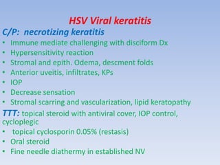 HSV Viral keratitis
C/P: necrotizing keratitis
• Immune mediate challenging with disciform Dx
• Hypersensitivity reaction
• Stromal and epith. Odema, descment folds
• Anterior uveitis, infiltrates, KPs
• IOP
• Decrease sensation
• Stromal scarring and vascularization, lipid keratopathy
TTT: topical steroid with antiviral cover, IOP control,
cycloplegic
• topical cyclosporin 0.05% (restasis)
• Oral steroid
• Fine needle diathermy in established NV
 