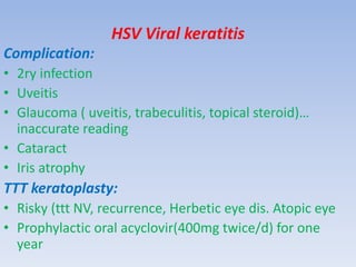 HSV Viral keratitis
Complication:
• 2ry infection
• Uveitis
• Glaucoma ( uveitis, trabeculitis, topical steroid)…
inaccurate reading
• Cataract
• Iris atrophy
TTT keratoplasty:
• Risky (ttt NV, recurrence, Herbetic eye dis. Atopic eye
• Prophylactic oral acyclovir(400mg twice/d) for one
year
 