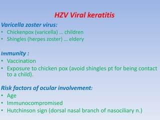 HZV Viral keratitis
Varicella zoster virus:
• Chickenpox (varicella) … children
• Shingles (herpes zoster) … eldery
Immunity :
• Vaccination
• Exposure to chicken pox (avoid shingles pt for being contact
to a child).
Risk factors of ocular involvement:
• Age
• Immunocompromised
• Hutchinson sign (dorsal nasal branch of nasociliary n.)
 