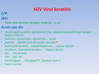 HZV Viral keratitis
C/P:
Skin
• Rash and vesicles respect midline.. scrar
Acute eye dis:
• Acute epith keratitis :(peripheral, fine, stained more with Rose Bengal …
topical antiviral
• Follicular conjuctivitis, episcleritis … no ttt
• Scleritis … NSAIDs oral (thrice/d) steroids??
• Nummular keratitis : subepithelial haze … topical steroid
• Disciform , interstitial keratitis …. Topical steroid
• AU…… iris atrophy
• IOP …..NO PG
• Neurological …. CN palsy(3rd) , Ramsay Hunt S
• Optic neuritis
 