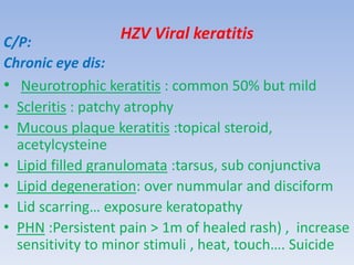 HZV Viral keratitisC/P:
Chronic eye dis:
• Neurotrophic keratitis : common 50% but mild
• Scleritis : patchy atrophy
• Mucous plaque keratitis :topical steroid,
acetylcysteine
• Lipid filled granulomata :tarsus, sub conjunctiva
• Lipid degeneration: over nummular and disciform
• Lid scarring… exposure keratopathy
• PHN :Persistent pain > 1m of healed rash) , increase
sensitivity to minor stimuli , heat, touch…. Suicide
 