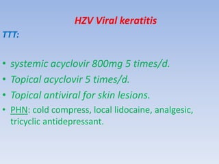 HZV Viral keratitis
TTT:
• systemic acyclovir 800mg 5 times/d.
• Topical acyclovir 5 times/d.
• Topical antiviral for skin lesions.
• PHN: cold compress, local lidocaine, analgesic,
tricyclic antidepressant.
 