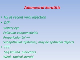 Adenoviral keratitis
• Hx of recent viral infection
• C/P:
watery eye
Follicular conjuunctivitis
Preauricular LN ++
Subepithelial infiltrates, may be epithelial defects
• TTT:
Self limited, lubricants.
Weak topical steroid
 