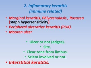 2. Inflamatory keratitis
(immune related)
• Marginal keratitis, Phlyctenulosis , Rosacea
(staph hypersensitivity)
• Peripheral ulcerative keratitis (PUK).
• Mooren ulcer
• Ulcer or not (edges).
• Site.
• Clear zone from limbus.
• Sclera involved or not.
• Interstitial keratitis.
 
