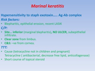 Marinal keratitis
Hypersensitivity to staph exotoxin….. Ag-Ab complex
Risk factors:
• Blepharitis, epithelial erosion, recent LASIK
C/P:
• Site… inferior (marginal blepharitis), NO ULCER, subepithelial
infiltrate.
• Clear zone from limbus.
• C&S: –ve from cornea.
TTT:
• Cause (tetracycline not in children and pregnant)
Tetracycline ( antibacterial, decrease free lipid, anticollagenase)
• Short course of topical steroid
 