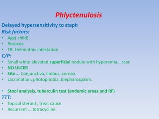 Phlyctenulosis
Delayed hypersensitivity to staph
Risk factors:
• Age( child)
• Rosacea
• TB, Helminthic infestation
C/P:
• Small white elevated superficial nodule with hyperemia… scar.
• NO ULCER
• Site … Conjunctiva, limbus, cornea.
• Lacrimation, photophobia, blepharospasm.
• Stool analysis, tuberculin test (endemic areas and RF)
TTT:
• Topical steroid , treat cause.
• Recurrent … tetracycline.
 