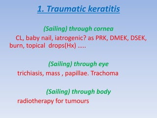 1. Traumatic keratitis
(Sailing) through cornea
CL, baby nail, iatrogenic? as PRK, DMEK, DSEK,
burn, topical drops(Hx) …..
(Sailing) through eye
trichiasis, mass , papillae. Trachoma
(Sailing) through body
radiotherapy for tumours
 