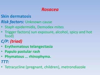 Rosacea
Skin dermatosis
Risk factors: Unknown cause
• Staph epidermidis, Demodex mites
• Trigger factors( sun exposure, alcohol, spicy and hot
food)
C/P: (triad)
• Erythematous telangectasia
• Papulo pastular rash
• Phymatous … rhinophyma.
TTT:
• Tetracycline (pregnant, children), metrondiazole
 