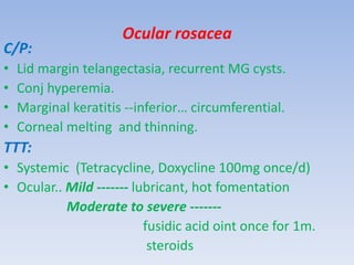Ocular rosacea
C/P:
• Lid margin telangectasia, recurrent MG cysts.
• Conj hyperemia.
• Marginal keratitis --inferior… circumferential.
• Corneal melting and thinning.
TTT:
• Systemic (Tetracycline, Doxycline 100mg once/d)
• Ocular.. Mild ------- lubricant, hot fomentation
Moderate to severe -------
fusidic acid oint once for 1m.
steroids
 