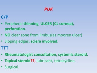 PUK
C/P
• Peripheral thinning, ULCER (CL cornea),
perforation.
• NO clear zone from limbus(as mooren ulcer)
• Sloping edges, sclera involved.
TTT
• Rheumatologist consultation, systemic steroid.
• Topical steroid??, lubricant, tetracycline.
• Surgical.
 