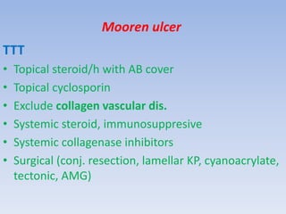 Mooren ulcer
TTT
• Topical steroid/h with AB cover
• Topical cyclosporin
• Exclude collagen vascular dis.
• Systemic steroid, immunosuppresive
• Systemic collagenase inhibitors
• Surgical (conj. resection, lamellar KP, cyanoacrylate,
tectonic, AMG)
 