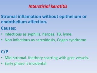 Interstisial keratitis
Stromal inflamation without epithelium or
endothelium affection.
Causes:
• Infectious as syphilis, herpes, TB, lyme.
• Non infectious as sarcoidosis, Cogan syndrome
C/P
• Mid-stromal feathery scarring with gost vessels.
• Early phase is incidental
 