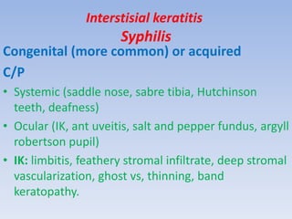 Interstisial keratitis
Syphilis
Congenital (more common) or acquired
C/P
• Systemic (saddle nose, sabre tibia, Hutchinson
teeth, deafness)
• Ocular (IK, ant uveitis, salt and pepper fundus, argyll
robertson pupil)
• IK: limbitis, feathery stromal infiltrate, deep stromal
vascularization, ghost vs, thinning, band
keratopathy.
 